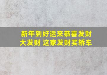 新年到好运来恭喜发财大发财 这家发财买轿车